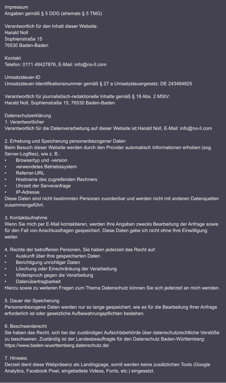 Impressum Angaben gemäß § 5 DDG (ehemals § 5 TMG)  Verantwortlich für den Inhalt dieser Website: Harald Noll Sophienstraße 15 76530 Baden-Baden  Kontakt Telefon: 0171 48427876, E-Mail: info@no-ll.com  Umsatzsteuer-ID Umsatzsteuer-Identifikationsnummer gemäß § 27 a Umsatzsteuergesetz: DE 243484825  Verantwortlich für journalistisch-redaktionelle Inhalte gemäß § 18 Abs. 2 MStV: Harald Noll, Sophienstraße 15, 76530 Baden-Baden  Datenschutzerklärung 1. Verantwortlicher Verantwortlich für die Datenverarbeitung auf dieser Website ist:Harald Noll, E-Mail: info@no-ll.com  2. Erhebung und Speicherung personenbezogener Daten Beim Besuch dieser Website werden durch den Provider automatisch Informationen erhoben (sog. Server-Logfiles), wie z. B.: •	Browsertyp und -version •	verwendetes Betriebssystem •	Referrer-URL •	Hostname des zugreifenden Rechners •	Uhrzeit der Serveranfrage •	IP-Adresse Diese Daten sind nicht bestimmten Personen zuordenbar und werden nicht mit anderen Datenquellen zusammengeführt.  3. Kontaktaufnahme Wenn Sie mich per E-Mail kontaktieren, werden Ihre Angaben zwecks Bearbeitung der Anfrage sowie für den Fall von Anschlussfragen gespeichert. Diese Daten gebe ich nicht ohne Ihre Einwilligung weiter.  4. Rechte der betroffenen Personen, Sie haben jederzeit das Recht auf: •	Auskunft über Ihre gespeicherten Daten •	Berichtigung unrichtiger Daten •	Löschung oder Einschränkung der Verarbeitung •	Widerspruch gegen die Verarbeitung •	Datenübertragbarkeit Hierzu sowie zu weiteren Fragen zum Thema Datenschutz können Sie sich jederzeit an mich wenden.  5. Dauer der Speicherung Personenbezogene Daten werden nur so lange gespeichert, wie es für die Bearbeitung Ihrer Anfrage erforderlich ist oder gesetzliche Aufbewahrungspflichten bestehen.  6. Beschwerderecht Sie haben das Recht, sich bei der zuständigen Aufsichtsbehörde über datenschutzrechtliche Verstöße zu beschweren. Zuständig ist der Landesbeauftragte für den Datenschutz Baden-Württemberg: https://www.baden-wuerttemberg.datenschutz.de/  7. Hinweis: Derzeit dient diese Webpräsenz als Landingpage, somit werden keine zusätzlichen Tools (Google Analytics, Facebook Pixel, eingebettete Videos, Fonts, etc.) eingesetzt.